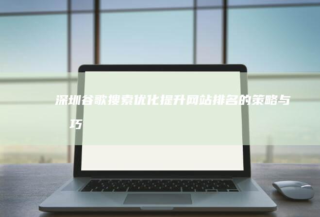 深圳谷歌搜索优化：提升网站排名的策略与技巧